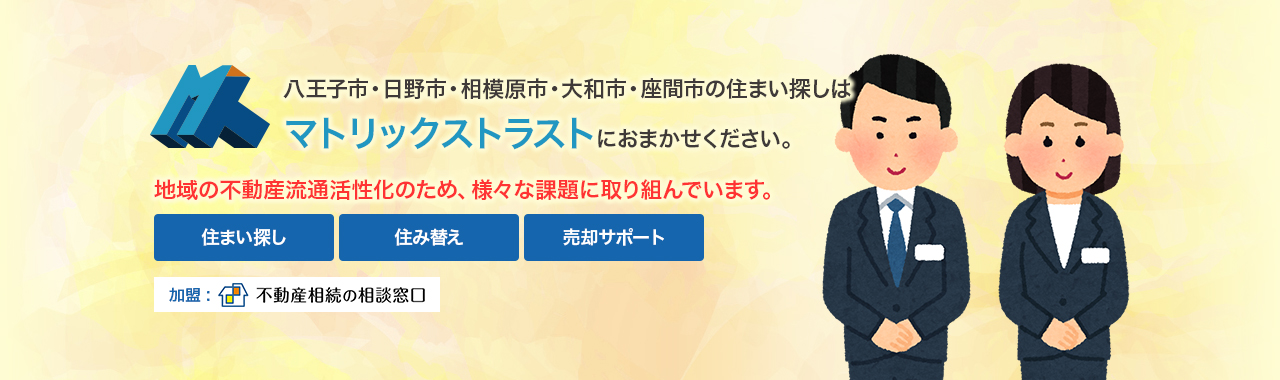 八王子市・日野市・相模原市・大和市・座間市の住まい探しはマトリックストラストにおまかせください。地域の不動産流通活性化のため、様々な課題に取り組んでいます。住まい探し・住み替え・売却サポート　加盟：不動産相続の相談窓口