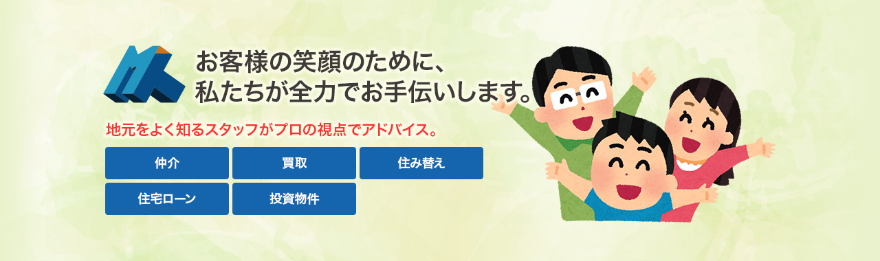 お客様の笑顔のために、私たちが全力でお手伝いします。地元をよく知るスタッフがプロの視点でアドバイス。仲介・買取・住み替え・住宅ローン・投資物件